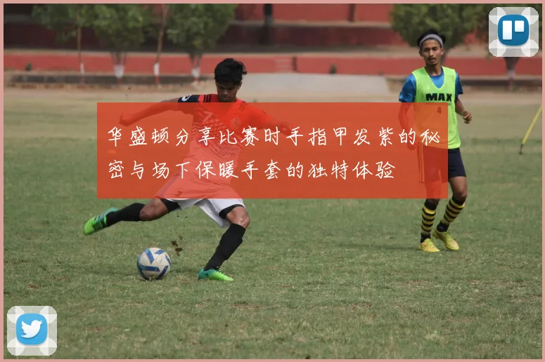 华盛顿分享比赛时手指甲发紫的秘密与场下保暖手套的独特体验