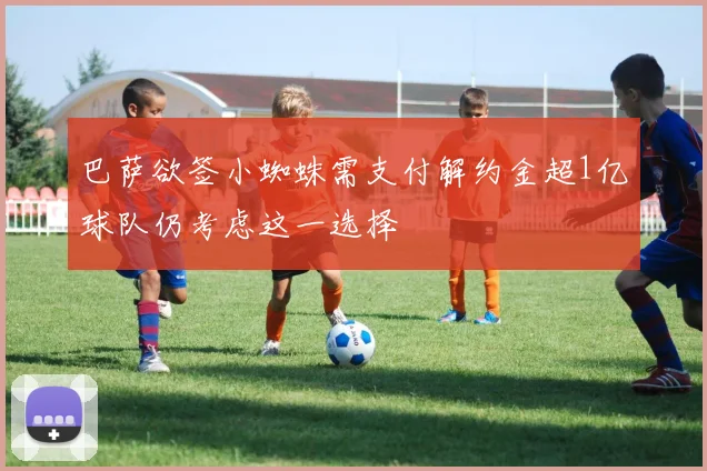 巴萨欲签小蜘蛛需支付解约金超1亿球队仍考虑这一选择