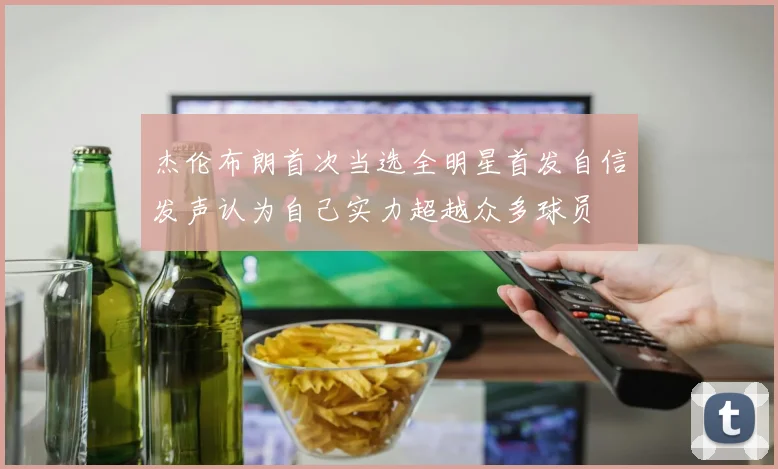 杰伦布朗首次当选全明星首发自信发声认为自己实力超越众多球员
