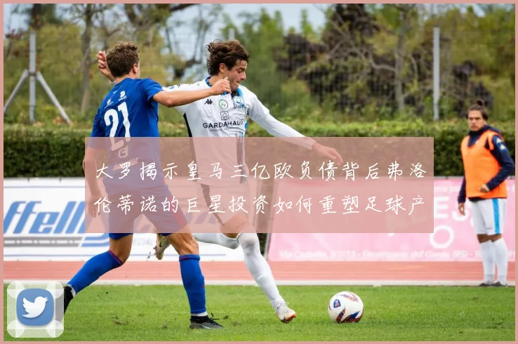 大罗揭示皇马三亿欧负债背后弗洛伦蒂诺的巨星投资如何重塑足球产业