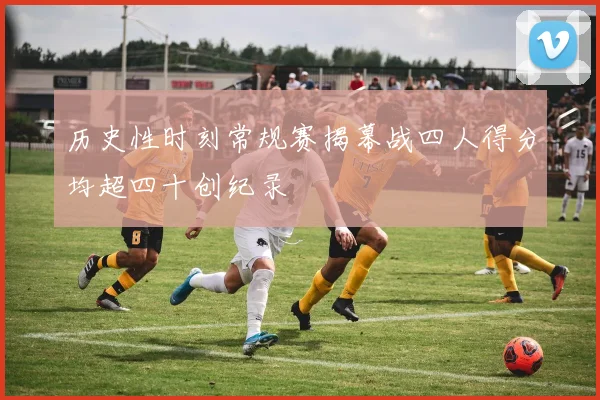 历史性时刻常规赛揭幕战四人得分均超四十创纪录