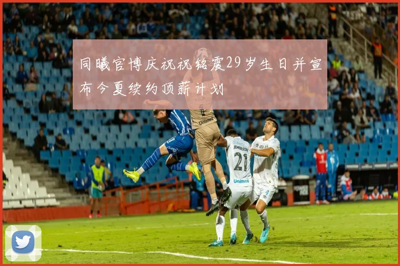 同曦官博庆祝祝铭震29岁生日并宣布今夏续约顶薪计划