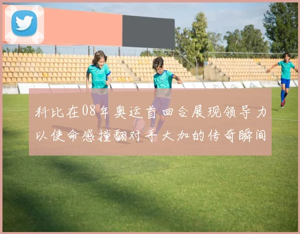 科比在08年奥运首回合展现领导力以使命感撞翻对手大加的传奇瞬间