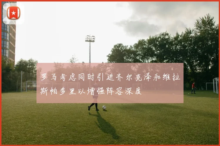 罗马考虑同时引进齐尔克泽和维拉斯帕多里以增强阵容深度