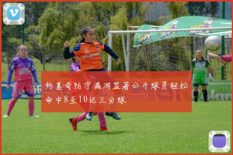 约基奇防守漏洞显著公牛球员轻松命中8至10记三分球