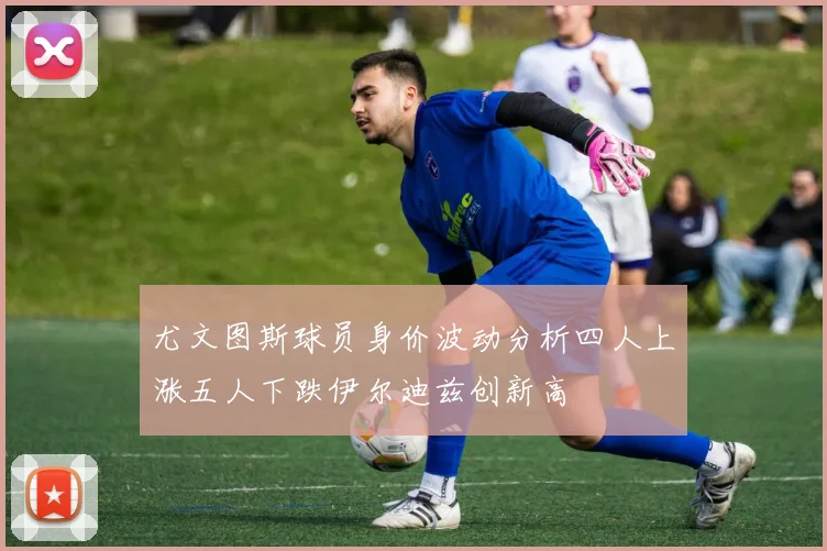 尤文图斯球员身价波动分析四人上涨五人下跌伊尔迪兹创新高