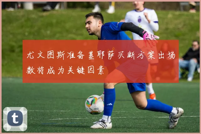 尤文图斯准备基耶萨买断方案出场数将成为关键因素