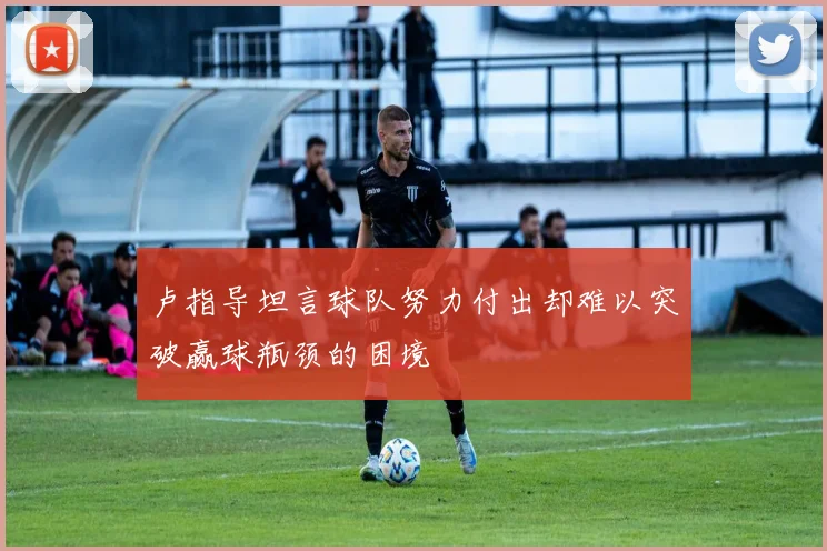 卢指导坦言球队努力付出却难以突破赢球瓶颈的困境