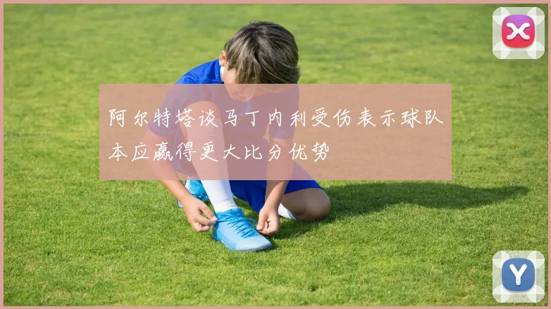 阿尔特塔谈马丁内利受伤表示球队本应赢得更大比分优势