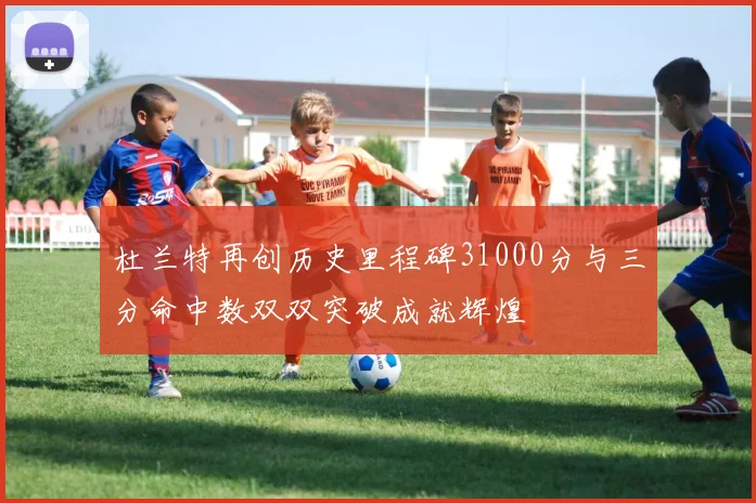 杜兰特再创历史里程碑31000分与三分命中数双双突破成就辉煌