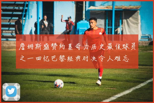 詹姆斯盛赞约基奇为历史最佳球员之一回忆巴黎经典对决令人难忘