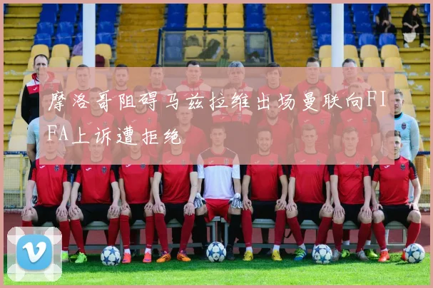 摩洛哥阻碍马兹拉维出场曼联向FIFA上诉遭拒绝