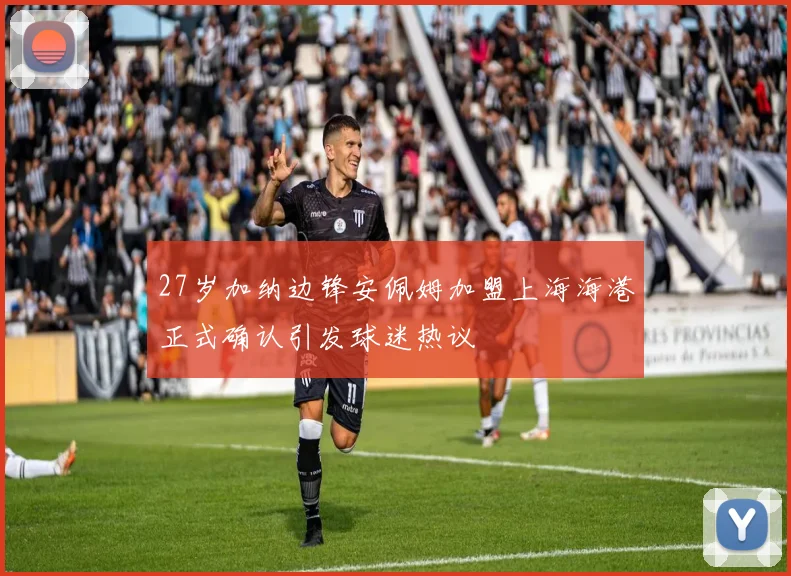 27岁加纳边锋安佩姆加盟上海海港正式确认引发球迷热议