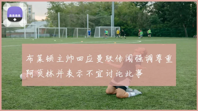 布莱顿主帅回应曼联传闻强调尊重阿莫林并表示不宜讨论此事
