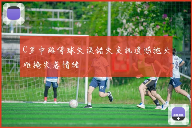 C罗中路停球失误错失良机遗憾抱头难掩失落情绪