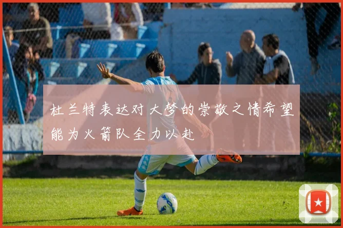 杜兰特表达对大梦的崇敬之情希望能为火箭队全力以赴