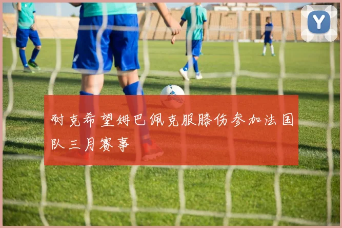 耐克希望姆巴佩克服膝伤参加法国队三月赛事