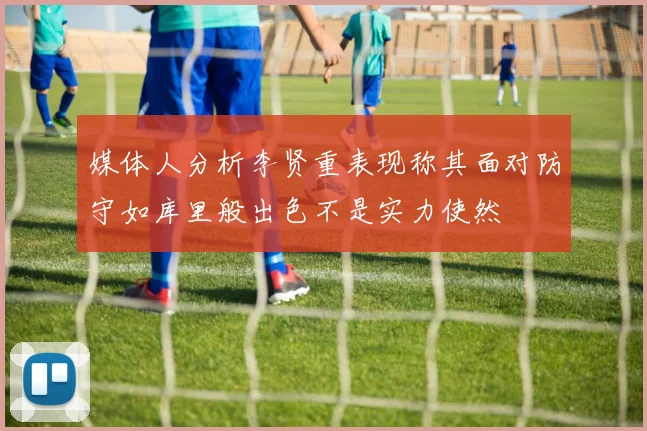 媒体人分析李贤重表现称其面对防守如库里般出色不是实力使然