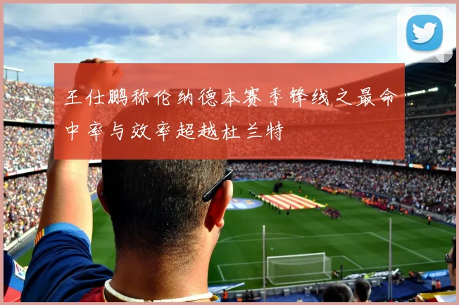 王仕鹏称伦纳德本赛季锋线之最命中率与效率超越杜兰特