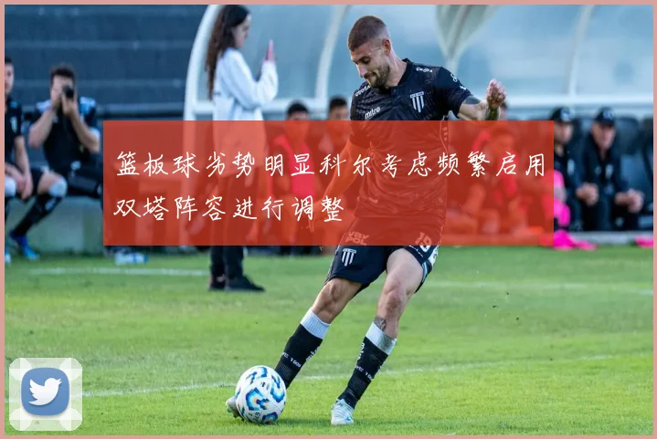 篮板球劣势明显科尔考虑频繁启用双塔阵容进行调整