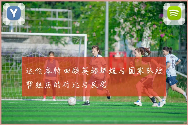 达伦本特回顾英超辉煌与国家队短暂经历的对比与反思