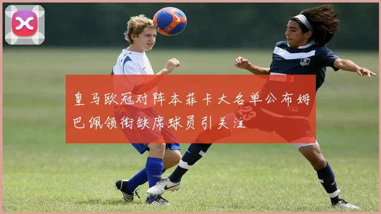皇马欧冠对阵本菲卡大名单公布姆巴佩领衔缺席球员引关注
