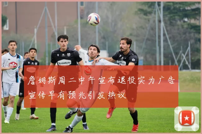 詹姆斯周二中午宣布退役实为广告宣传早有预兆引发热议