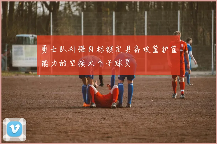 勇士队补强目标锁定具备攻筐护筐能力的空接大个子球员