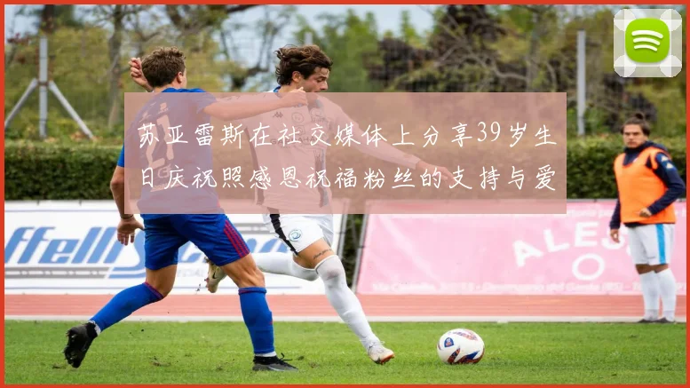 苏亚雷斯在社交媒体上分享39岁生日庆祝照感恩祝福粉丝的支持与爱护