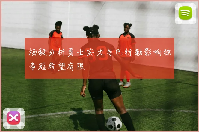 杨毅分析勇士实力与巴特勒影响称争冠希望有限
