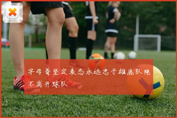 字母哥坚定表态永远忠于雄鹿队绝不离开球队