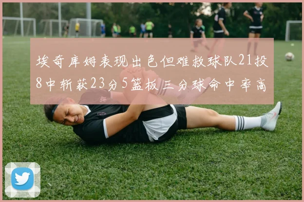 埃奇库姆表现出色但难救球队21投8中斩获23分5篮板三分球命中率高达45