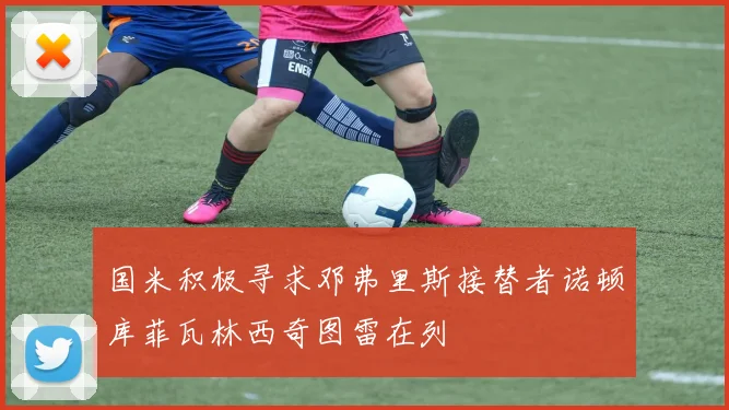 国米积极寻求邓弗里斯接替者诺顿库菲瓦林西奇图雷在列