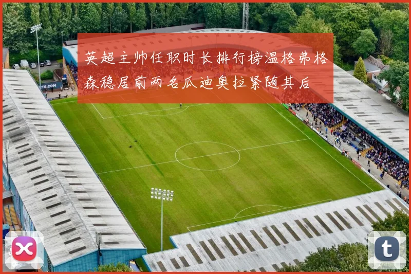 英超主帅任职时长排行榜温格弗格森稳居前两名瓜迪奥拉紧随其后