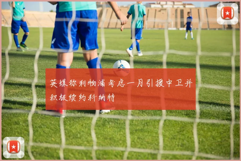 英媒称利物浦考虑一月引援中卫并积极续约科纳特