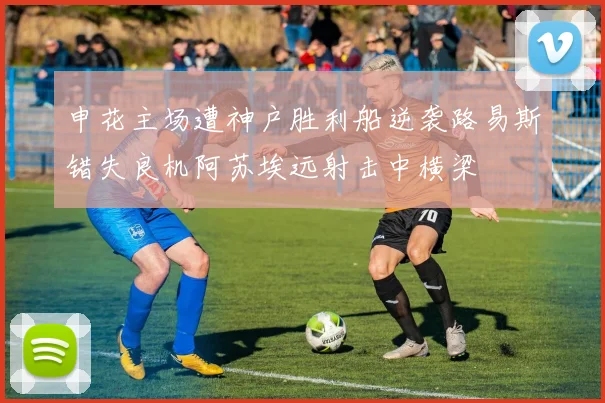 申花主场遭神户胜利船逆袭路易斯错失良机阿苏埃远射击中横梁