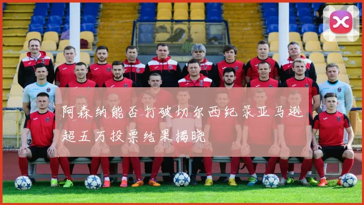 阿森纳能否打破切尔西纪录亚马逊超五万投票结果揭晓