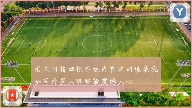 尤文旧将回忆齐达内首次训练表现如同外星人降临般震撼人心