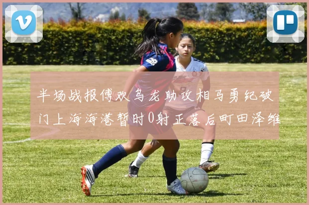 半场战报傅欢乌龙助攻相马勇纪破门上海海港暂时0射正落后町田泽维亚0-2